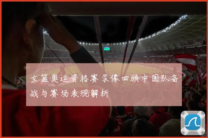 女篮奥运资格赛录像回顾中国队备战与赛场表现解析