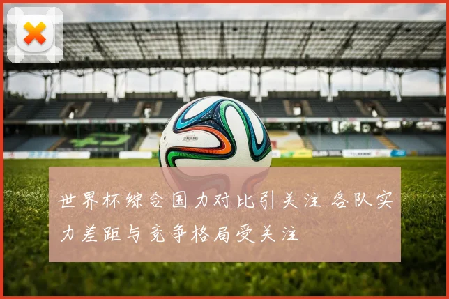 世界杯综合国力对比引关注 各队实力差距与竞争格局受关注