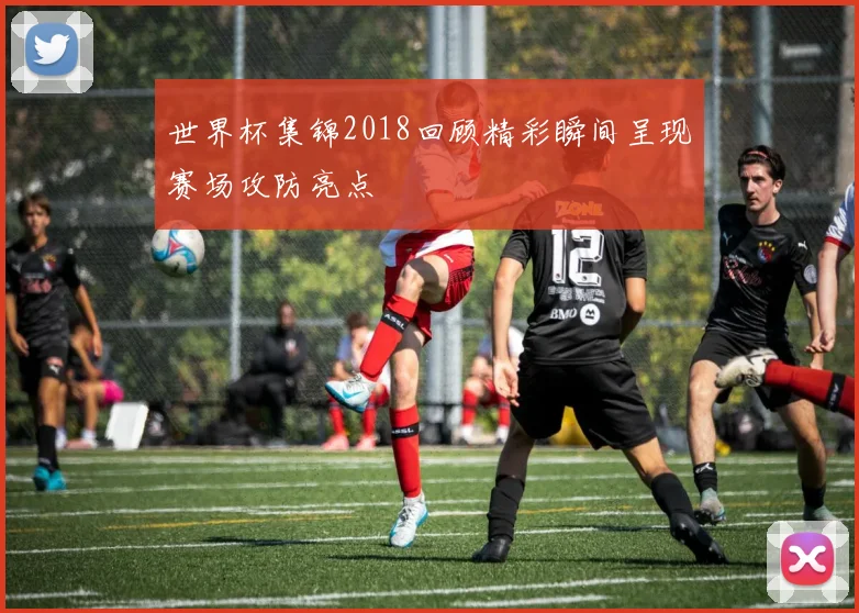 世界杯集锦2018回顾精彩瞬间呈现赛场攻防亮点
