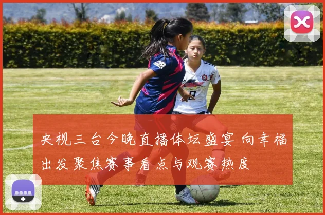 央视三台今晚直播体坛盛宴 向幸福出发聚焦赛事看点与观赛热度