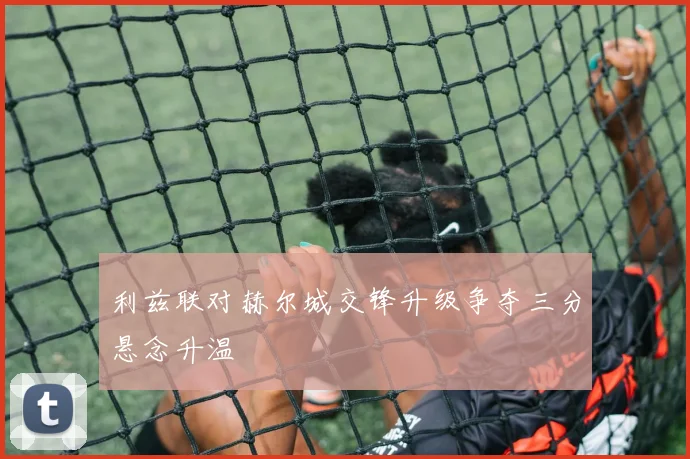 利兹联对赫尔城交锋升级争夺三分悬念升温