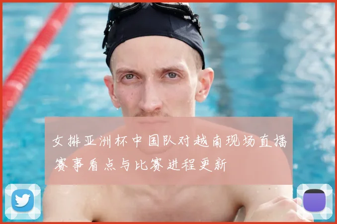 女排亚洲杯中国队对越南现场直播 赛事看点与比赛进程更新