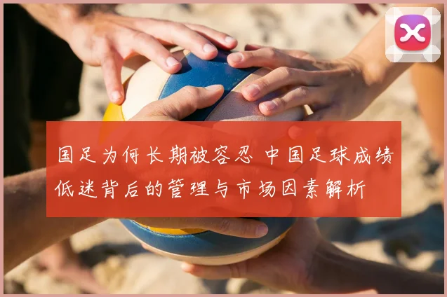 国足为何长期被容忍 中国足球成绩低迷背后的管理与市场因素解析