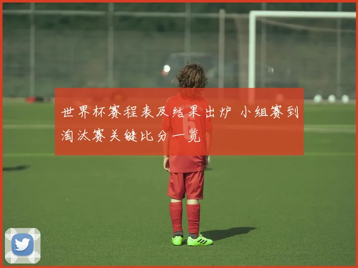 世界杯赛程表及结果出炉 小组赛到淘汰赛关键比分一览