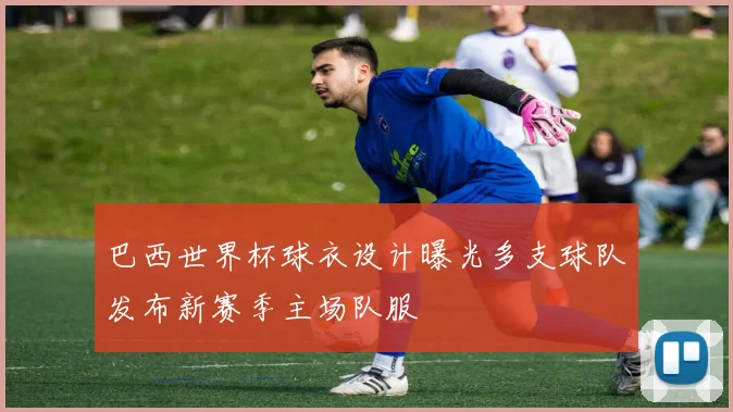 巴西世界杯球衣设计曝光多支球队发布新赛季主场队服