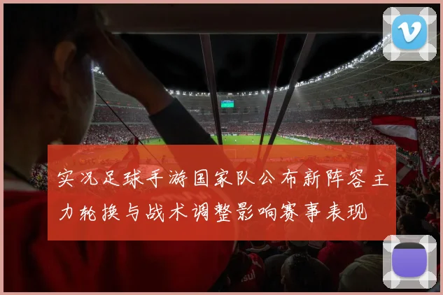 实况足球手游国家队公布新阵容主力轮换与战术调整影响赛事表现