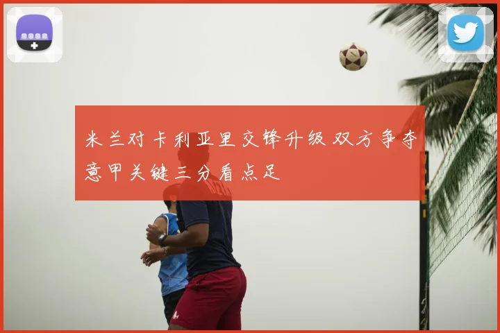 米兰对卡利亚里交锋升级 双方争夺意甲关键三分看点足