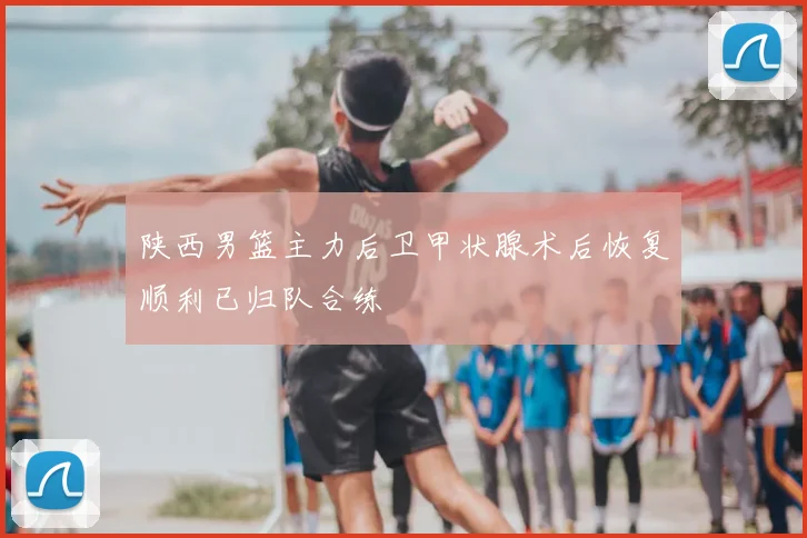 陕西男篮主力后卫甲状腺术后恢复顺利已归队合练
