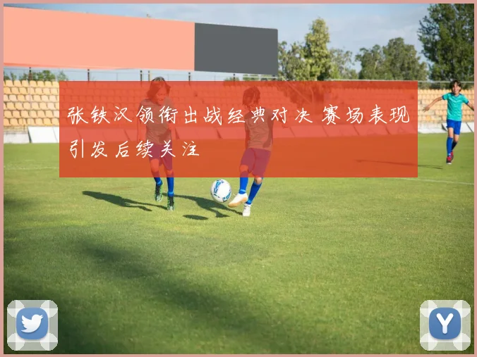 张铁汉领衔出战经典对决 赛场表现引发后续关注