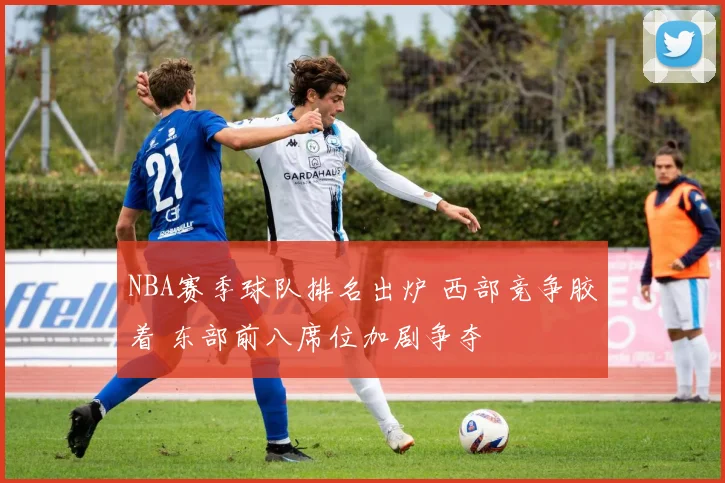 NBA赛季球队排名出炉 西部竞争胶着 东部前八席位加剧争夺