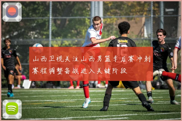 山西卫视关注山西男篮季后赛冲刺赛程调整备战进入关键阶段