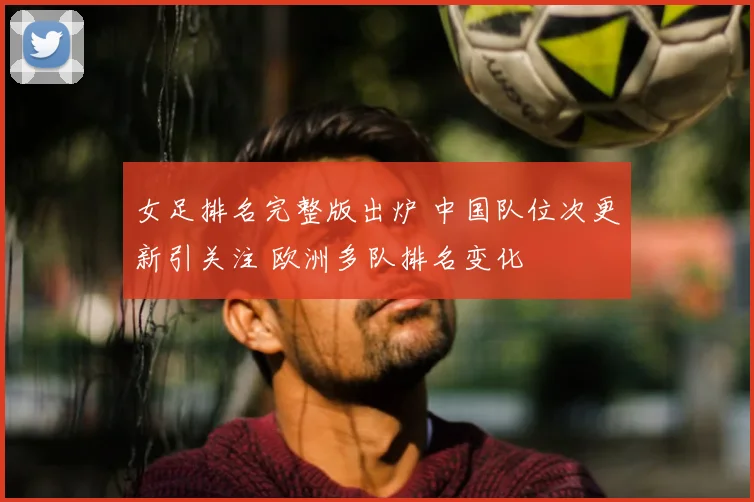 女足排名完整版出炉 中国队位次更新引关注 欧洲多队排名变化