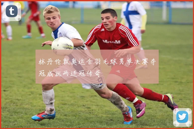 林丹伦敦奥运会羽毛球男单决赛夺冠成就两连冠传奇