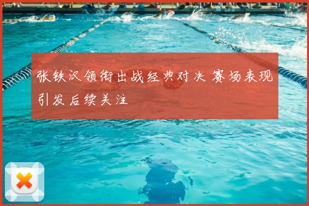 张铁汉领衔出战经典对决 赛场表现引发后续关注