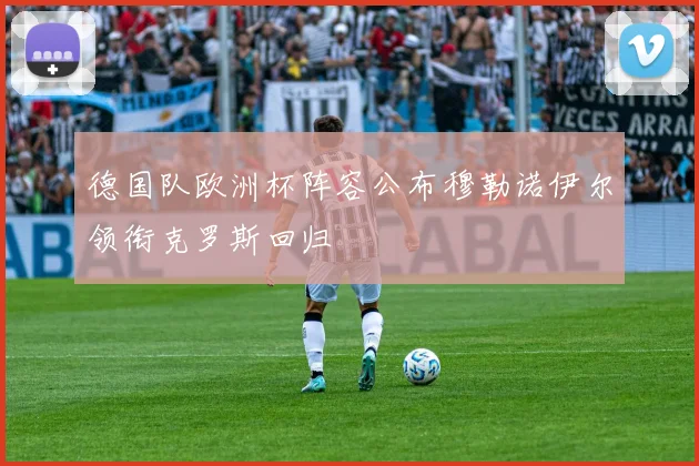 德国队欧洲杯阵容公布穆勒诺伊尔领衔克罗斯回归