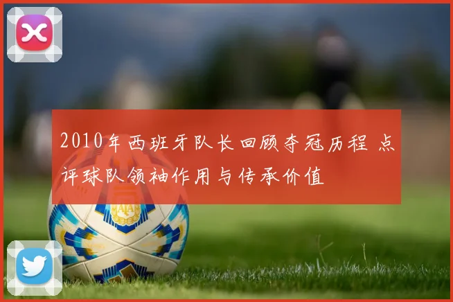 2010年西班牙队长回顾夺冠历程 点评球队领袖作用与传承价值