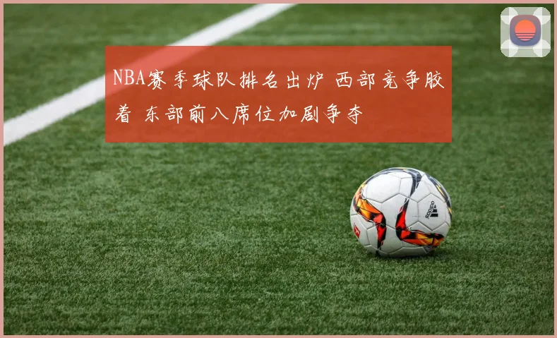 NBA赛季球队排名出炉 西部竞争胶着 东部前八席位加剧争夺