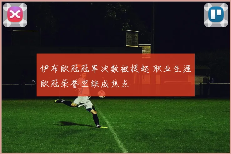 伊布欧冠冠军次数被提起 职业生涯欧冠荣誉空缺成焦点