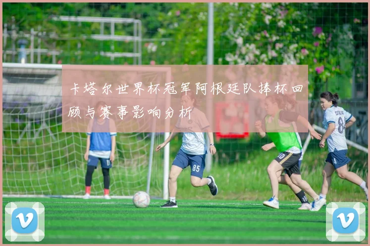 卡塔尔世界杯冠军阿根廷队捧杯回顾与赛事影响分析