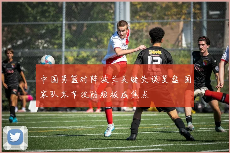 中国男篮对阵波兰关键失误复盘 国家队末节攻防短板成焦点