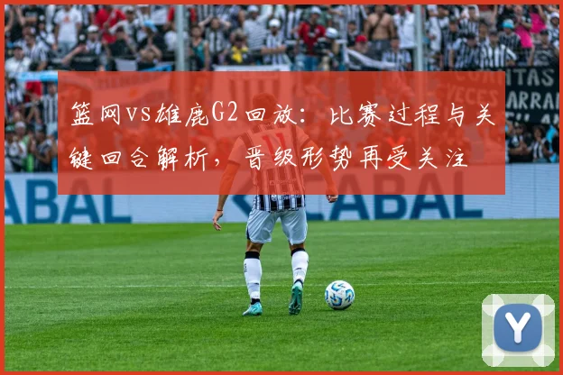篮网vs雄鹿G2回放：比赛过程与关键回合解析，晋级形势再受关注