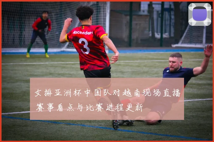 女排亚洲杯中国队对越南现场直播 赛事看点与比赛进程更新