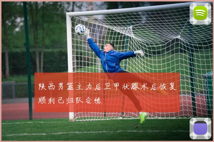 陕西男篮主力后卫甲状腺术后恢复顺利已归队合练