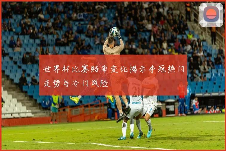 世界杯比赛赔率变化揭示夺冠热门走势与冷门风险