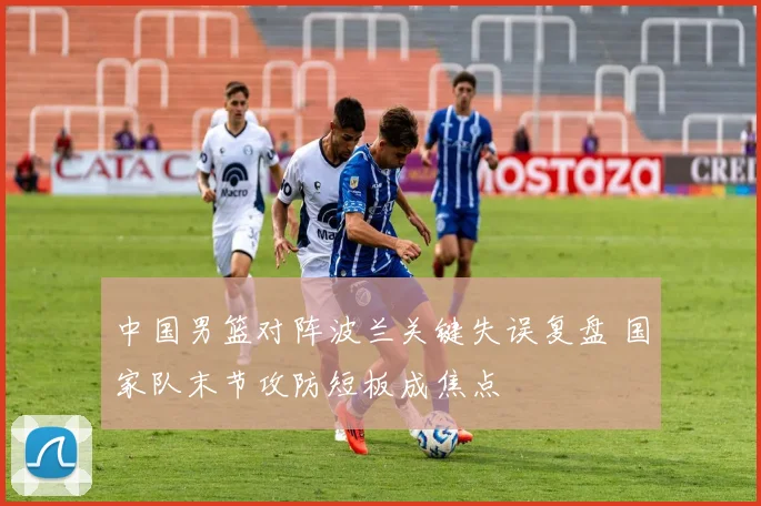 中国男篮对阵波兰关键失误复盘 国家队末节攻防短板成焦点