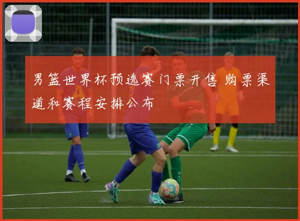 男篮世界杯预选赛门票开售 购票渠道和赛程安排公布