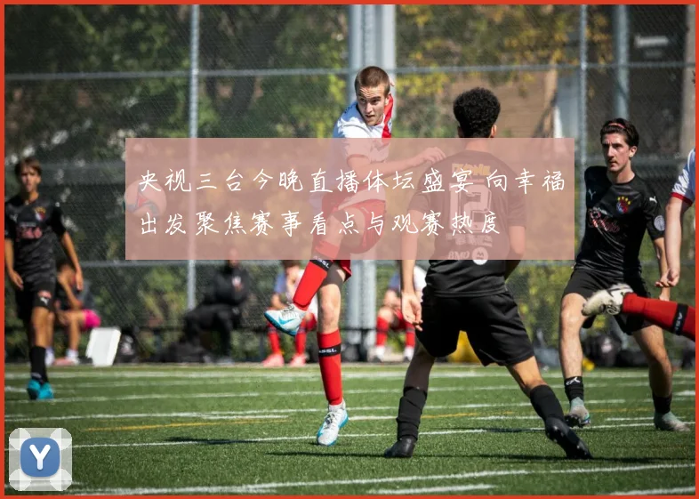 央视三台今晚直播体坛盛宴 向幸福出发聚焦赛事看点与观赛热度