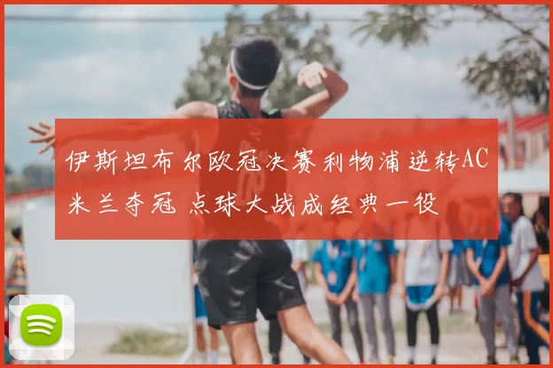 伊斯坦布尔欧冠决赛利物浦逆转AC米兰夺冠 点球大战成经典一役