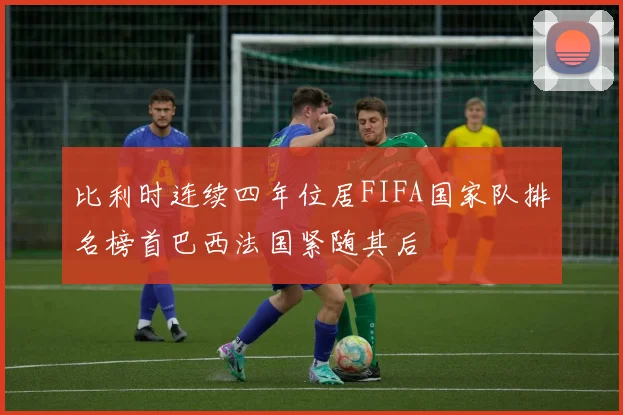 比利时连续四年位居FIFA国家队排名榜首巴西法国紧随其后