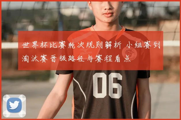 世界杯比赛轮次规则解析 小组赛到淘汰赛晋级路径与赛程看点