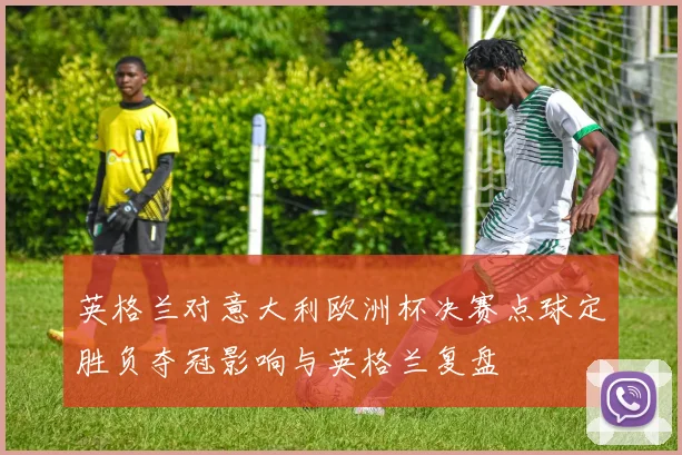 英格兰对意大利欧洲杯决赛点球定胜负夺冠影响与英格兰复盘