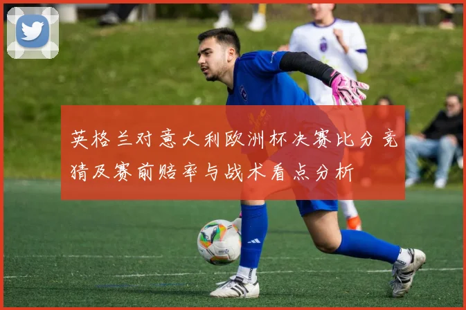 英格兰对意大利欧洲杯决赛比分竞猜及赛前赔率与战术看点分析
