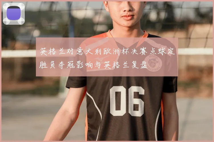 英格兰对意大利欧洲杯决赛点球定胜负夺冠影响与英格兰复盘