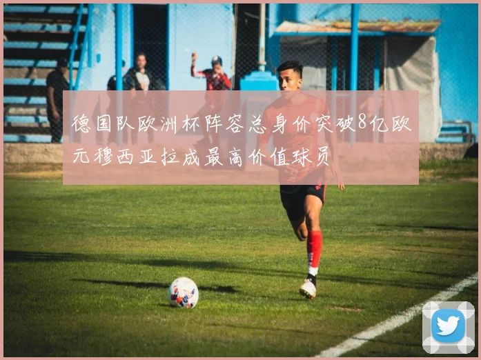 德国队欧洲杯阵容总身价突破8亿欧元穆西亚拉成最高价值球员